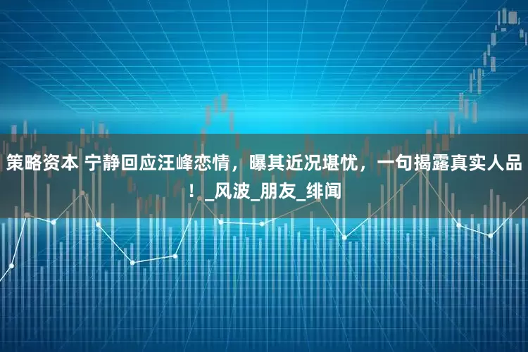 策略资本 宁静回应汪峰恋情，曝其近况堪忧，一句揭露真实人品！_风波_朋友_绯闻