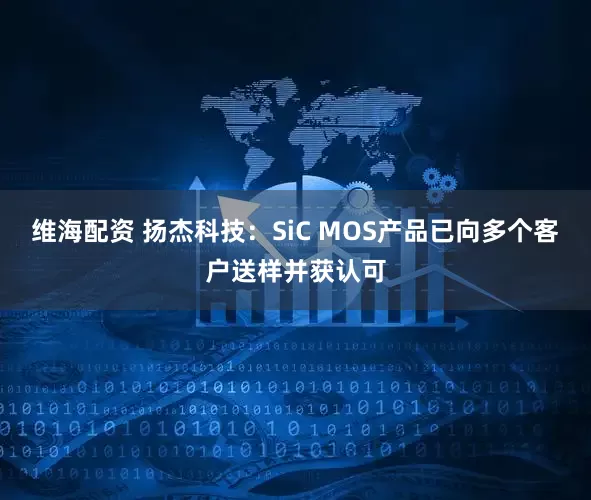 维海配资 扬杰科技：SiC MOS产品已向多个客户送样并获认可