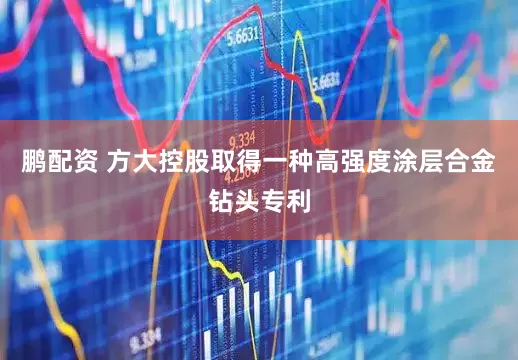 鹏配资 方大控股取得一种高强度涂层合金钻头专利