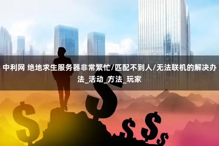 中利网 绝地求生服务器非常繁忙/匹配不到人/无法联机的解决办法_活动_方法_玩家