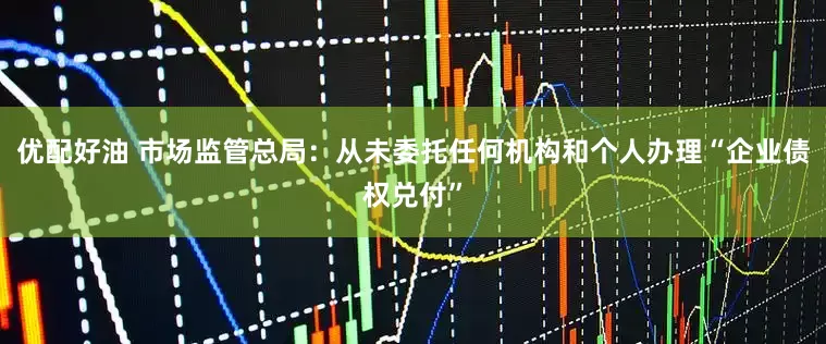 优配好油 市场监管总局：从未委托任何机构和个人办理“企业债权兑付”
