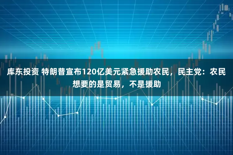 库东投资 特朗普宣布120亿美元紧急援助农民，民主党：农民想要的是贸易，不是援助